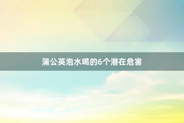 蒲公英泡水喝的6个潜在危害
